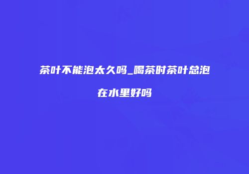 茶叶不能泡太久吗_喝茶时茶叶总泡在水里好吗