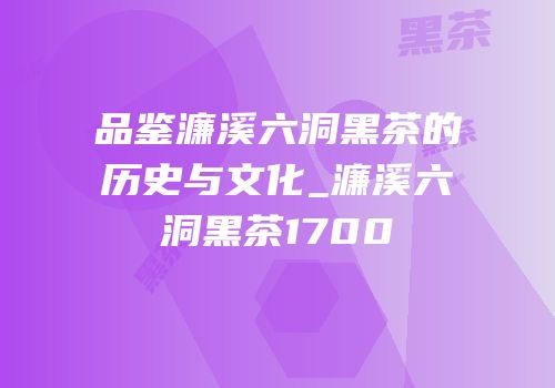 品鉴濂溪六洞黑茶的历史与文化_濂溪六洞黑茶1700