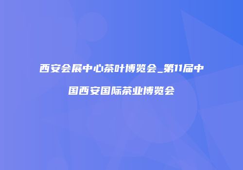 西安会展中心茶叶博览会_第11届中国西安国际茶业博览会