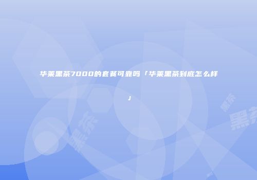 华莱黑茶7000的套餐可靠吗「华莱黑茶到底怎么样」