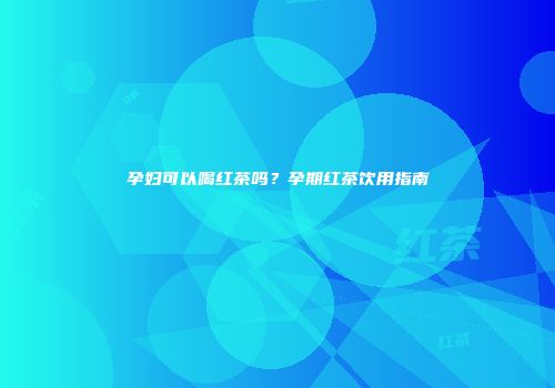 孕妇可以喝红茶吗？孕期红茶饮用指南