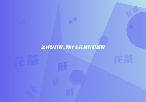 怎样对肝好_喝什么花茶对肝胆好