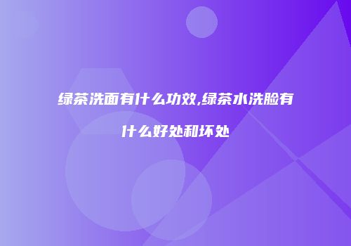 绿茶洗面有什么功效,绿茶水洗脸有什么好处和坏处