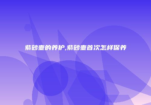紫砂壶的养护,紫砂壶首次怎样保养