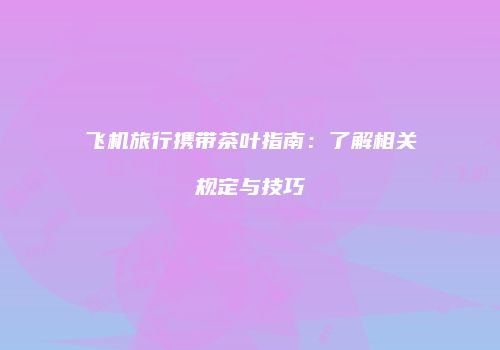 飞机旅行携带茶叶指南：了解相关规定与技巧
