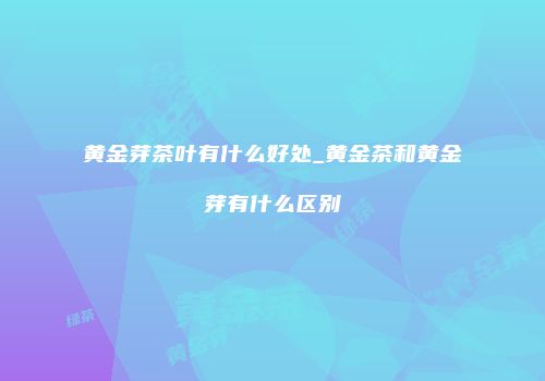 黄金芽茶叶有什么好处_黄金茶和黄金芽有什么区别