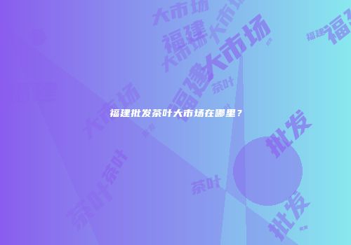 福建批发茶叶大市场在哪里？