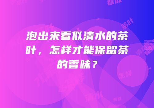 泡出来看似清水的茶叶，怎样才能保留茶的香味？