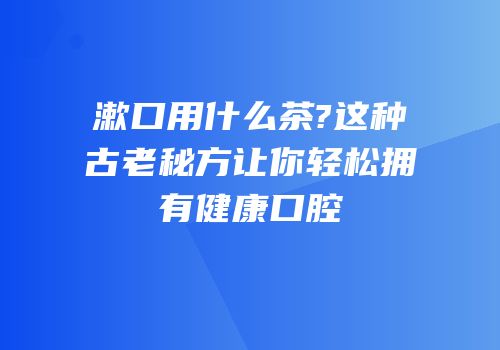 漱口用什么茶?这种古老秘方让你轻松拥有健康口腔