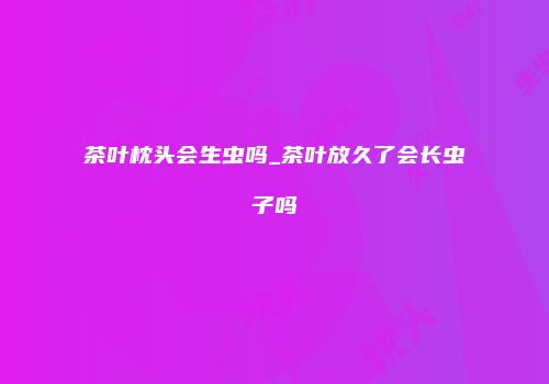 茶叶枕头会生虫吗_茶叶放久了会长虫子吗