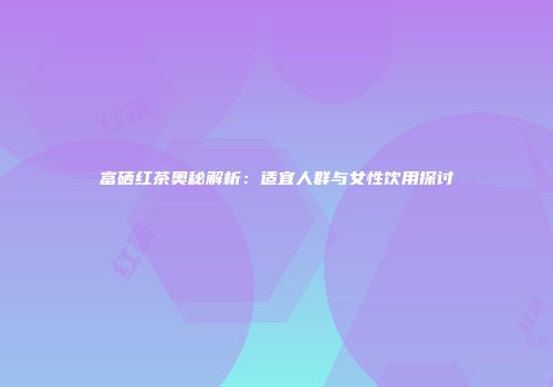 富硒红茶奥秘解析：适宜人群与女性饮用探讨
