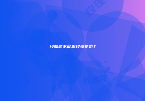 经期能不能喝玫瑰花茶？