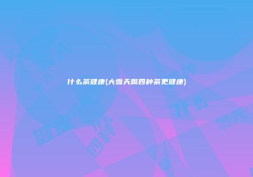 什么茶健康(大雪天喝四种茶更健康)
