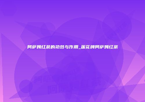 阿萨姆红茶的功效与作用_莲花牌阿萨姆红茶