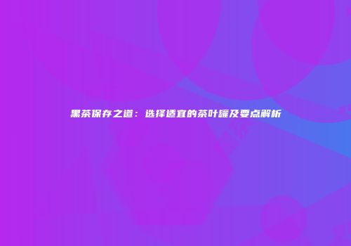 黑茶保存之道：选择适宜的茶叶罐及要点解析