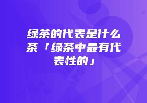 绿茶的代表是什么茶「绿茶中最有代表性的」