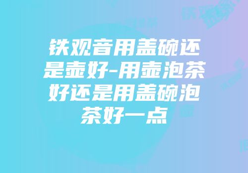 铁观音用盖碗还是壶好-用壶泡茶好还是用盖碗泡茶好一点