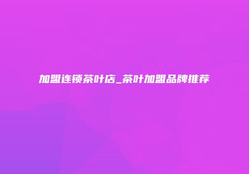 加盟连锁茶叶店_茶叶加盟品牌推荐