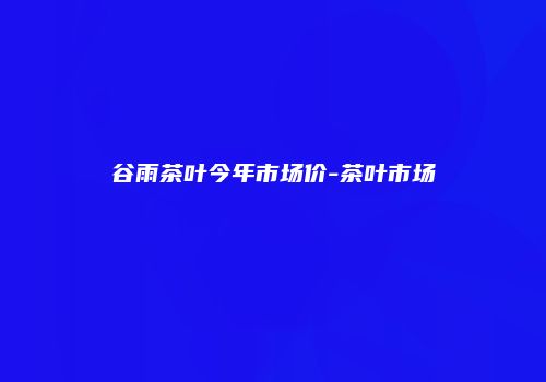 谷雨茶叶今年市场价-茶叶市场