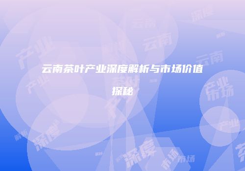 云南茶叶产业深度解析与市场价值探秘