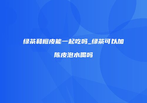 绿茶和橙皮能一起吃吗_绿茶可以加陈皮泡水喝吗