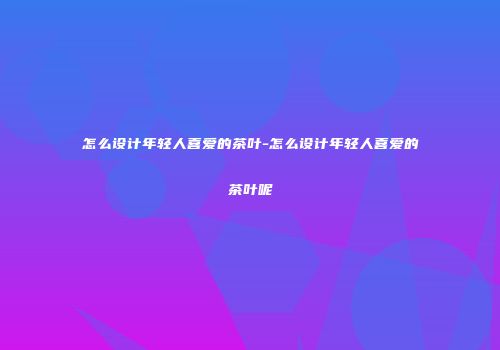 怎么设计年轻人喜爱的茶叶-怎么设计年轻人喜爱的茶叶呢