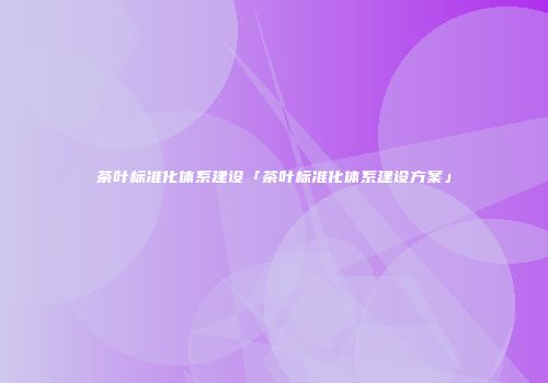 茶叶标准化体系建设「茶叶标准化体系建设方案」
