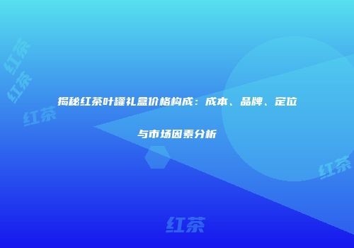 揭秘红茶叶罐礼盒价格构成：成本、品牌、定位与市场因素分析