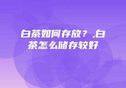 白茶如何存放？,白茶怎么储存较好