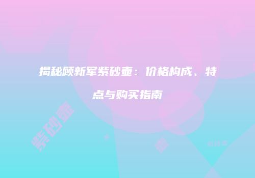 揭秘顾新军紫砂壶：价格构成、特点与购买指南