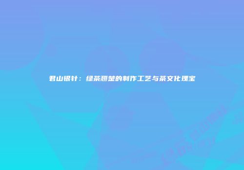 君山银针：绿茶翘楚的制作工艺与茶文化瑰宝