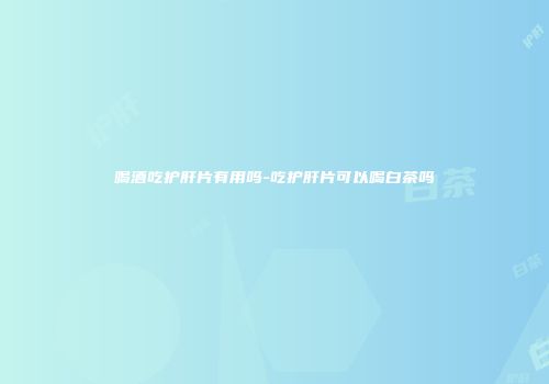 喝酒吃护肝片有用吗-吃护肝片可以喝白茶吗