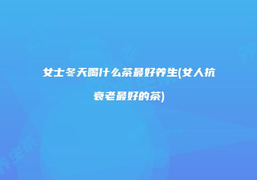 女士冬天喝什么茶最好养生(女人抗衰老最好的茶)