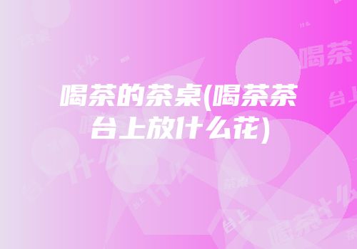 喝茶的茶桌(喝茶茶台上放什么花)