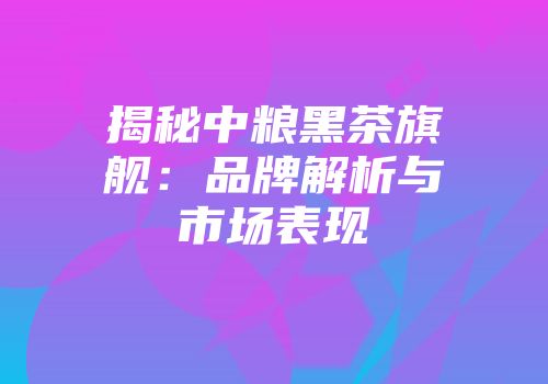 揭秘中粮黑茶旗舰：品牌解析与市场表现