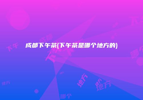 成都下午茶(下午茶是哪个地方的)