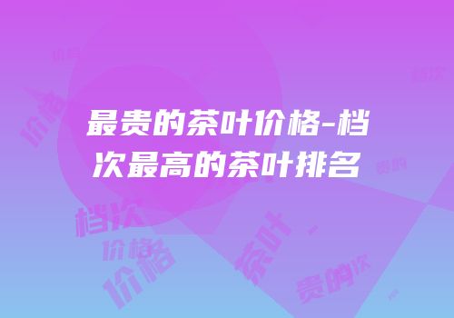 最贵的茶叶价格-档次最高的茶叶排名