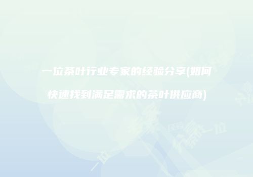 一位茶叶行业专家的经验分享(如何快速找到满足需求的茶叶供应商)