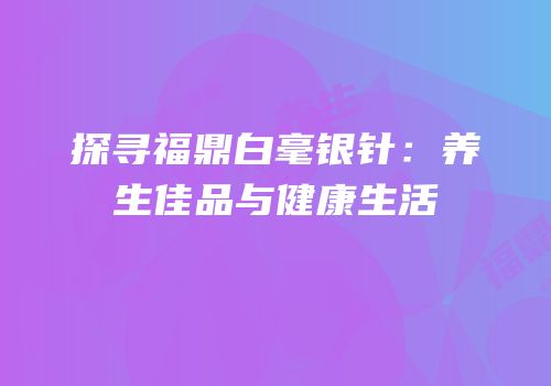 探寻福鼎白毫银针：养生佳品与健康生活