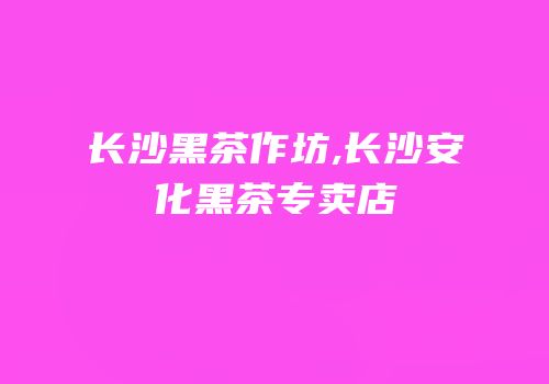 长沙黑茶作坊,长沙安化黑茶专卖店