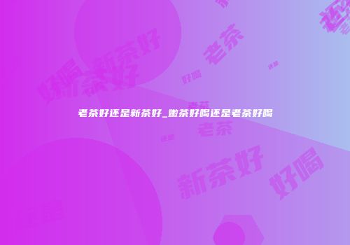 老茶好还是新茶好_嫩茶好喝还是老茶好喝