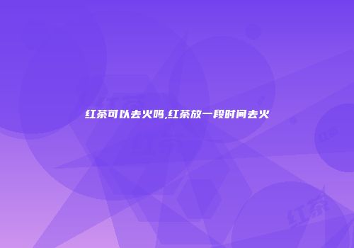 红茶可以去火吗,红茶放一段时间去火