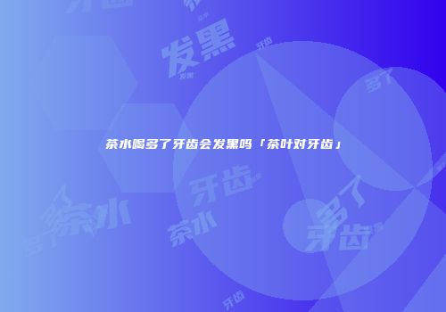 茶水喝多了牙齿会发黑吗「茶叶对牙齿」
