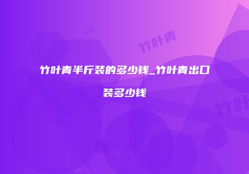 竹叶青半斤装的多少钱_竹叶青出口装多少钱