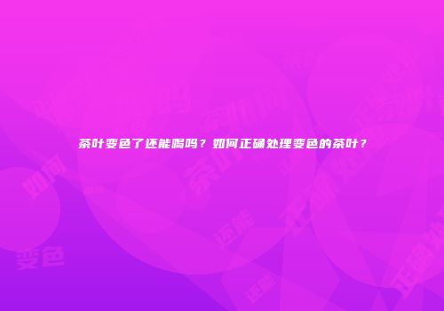 茶叶变色了还能喝吗？如何正确处理变色的茶叶？