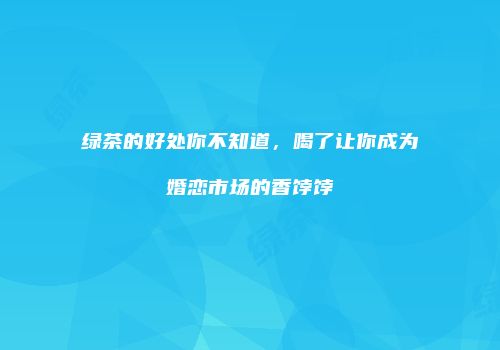 绿茶的好处你不知道，喝了让你成为婚恋市场的香饽饽