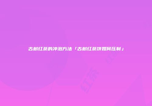 古树红茶的冲泡方法「古树红茶饼如何压制」