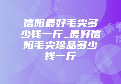 信阳最好毛尖多少钱一斤_最好信阳毛尖珍品多少钱一斤