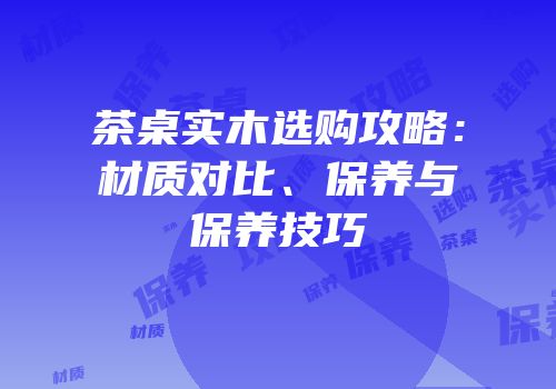 茶桌实木选购攻略：材质对比、保养与保养技巧