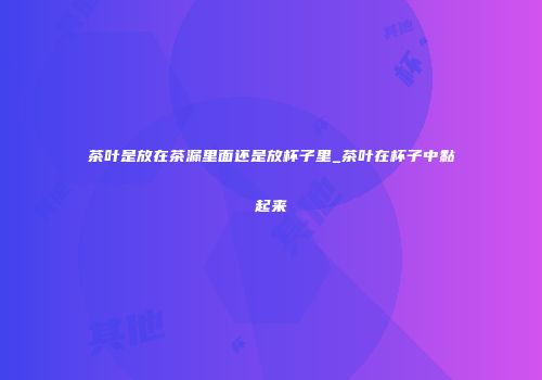 茶叶是放在茶漏里面还是放杯子里_茶叶在杯子中黏起来